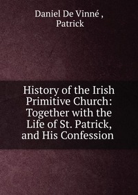 History of the Irish Primitive Church: Together with the Life of St. Patrick, and His Confession