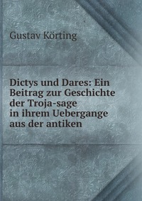 Dictys und Dares: Ein Beitrag zur Geschichte der Troja-sage in ihrem Uebergange aus der antiken