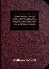 The Student-Life of Germany: From the Unpublished Ms. of Dr. Cornelius ; Containing Nearly Forty of the Most Famous Student Songs, with the Original . to the Piano Forte, by the Herr Winkelme