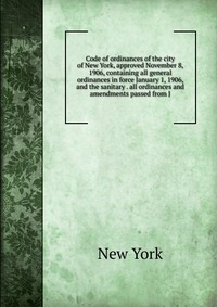 Code of ordinances of the city of New York, approved November 8, 1906, containing all general ordinances in force January 1, 1906, and the sanitary . all ordinances and amendments passed from