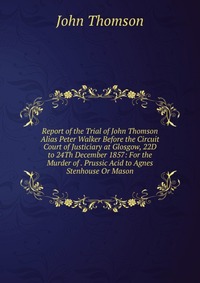 Report of the Trial of John Thomson Alias Peter Walker Before the Circuit Court of Justiciary at Glosgow, 22D to 24Th December 1857: For the Murder of . Prussic Acid to Agnes Stenhouse Or Mas
