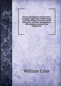 Private and original correspondence of Charles Talbot, duke of Shrewsbury, with King William, the leaders of the Whig party, and other distinguished . with narratives, historical and biograph