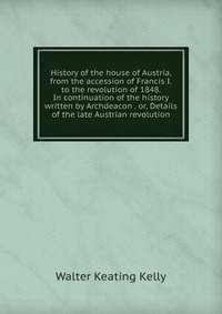 History of the house of Austria, from the accession of Francis I. to the revolution of 1848. In continuation of the history written by Archdeacon . or, Details of the late Austrian revolution