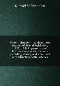 Union--disunion--reunion: three decades of federal legislation, 1855 to 1885 : personal and historical memories of events preceding, during, and since . and reconstruction, with sketches