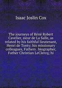 The journeys of Rene Robert Cavelier, sieur de La Salle, as related by his faithful lieutenant, Henri de Tonty; his missionary colleagues, Fathers . biographer, Father Christian LeClercq; hi