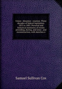 Union--disunion--reunion. Three decades of federal legislation. 1855 to 1885. Personal and historical memories of events preceding, during, and since . and reconstruction, with sketches o