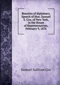 Beauties of diplomacy. Speech of Hon. Samuel S. Cox, of New York, in the House of Representatives, February 9, 1876