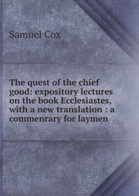 The quest of the chief good: expository lectures on the book Ecclesiastes, with a new translation : a commenrary for laymen