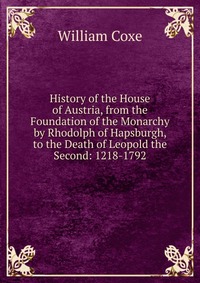 History of the House of Austria, from the Foundation of the Monarchy by Rhodolph of Hapsburgh, to the Death of Leopold the Second: 1218-1792