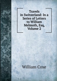 Travels in Switzerland: In a Series of Letters to William Melmoth, Esq, Volume 2