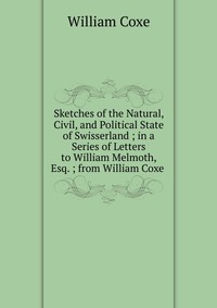 Sketches of the Natural, Civil, and Political State of Swisserland ; in a Series of Letters to William Melmoth, Esq. ; from William Coxe