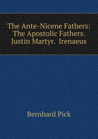 The Ante-Nicene Fathers: The Apostolic Fathers. Justin Martyr. Irenaeus