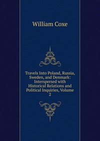 Travels Into Poland, Russia, Sweden, and Denmark: Interspersed with Historical Relations and Political Inquiries, Volume 2