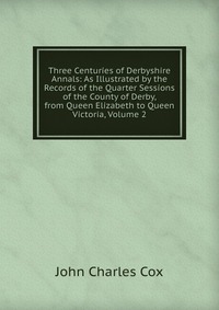 Three Centuries of Derbyshire Annals: As Illustrated by the Records of the Quarter Sessions of the County of Derby, from Queen Elizabeth to Queen Victoria, Volume 2