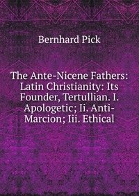 The Ante-Nicene Fathers: Latin Christianity: Its Founder, Tertullian. I. Apologetic; Ii. Anti-Marcion; Iii. Ethical