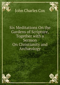 Six Meditations On the Gardens of Scripture, Together with a Sermon On Christianity and Arch?ology