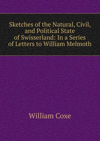 Sketches of the Natural, Civil, and Political State of Swisserland: In a Series of Letters to William Melmoth