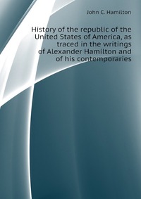 History of the republic of the United States of America, as traced in the writings of Alexander Hamilton and of his contemporaries