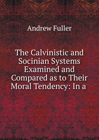 The Calvinistic and Socinian Systems Examined and Compared as to Their Moral Tendency