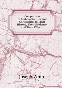 Comparison of Mahometanism and Christianity in Their History, Their Evidence, and Their Effects