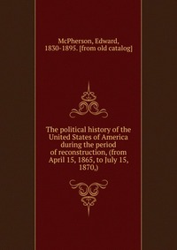 The political history of the United States of America during the period of reconstruction, (from April 15, 1865, to July 15, 1870,)