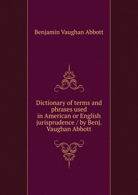 Dictionary of terms and phrases used in American or English jurisprudence / by Benj. Vaughan Abbott