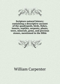 Scripture natural history; containing a descriptive account of the quadrupeds, birds, fishes, insects, reptiles, serpents, plants, trees, minerals, gems, and precious stones, mentioned in the