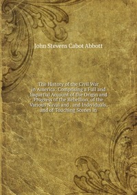 The History of the Civil War in America: Comprising a Full and Impartial Account of the Origin and Progress of the Rebellion, of the Various Naval and . and Individuals, and of Touching Scene