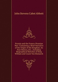 Prussia and the Franco-Prussian War: Containing a Brief Narrative of the Origin of the Kingdom, Its Past History, Etc., Including Biographical Sketches of King William and Count Von Bismarck