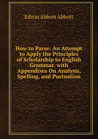 How to Parse: An Attempt to Apply the Principles of Scholarship to English Grammar. with Appendixes On Analysis, Spelling, and Puctuation