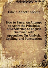 How to Parse: An Attempt to Apply the Principles of Scholarship to English Grammar. with Appendixes On Analysis, Spelling, and Punctuation