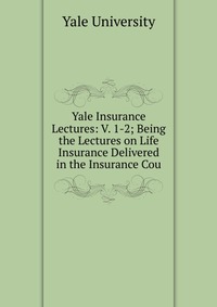 Yale Insurance Lectures: V. 1-2; Being the Lectures on Life Insurance Delivered in the Insurance Cou