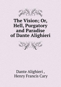 The Vision; Or, Hell, Purgatory and Paradise of Dante Alighieri