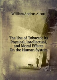 The Use of Tobacco: Its Physical, Intellectual, and Moral Effects On the Human System