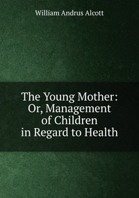 The Young Mother: Or, Management of Children in Regard to Health