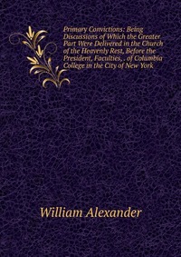 Primary Convictions: Being Discussions of Which the Greater Part Were Delivered in the Church of the Heavenly Rest, Before the President, Faculties, . of Columbia College in the City of New Y