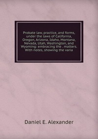 Probate law, practice, and forms, under the laws of California, Oregon, Arizona, Idaho, Montana, Nevada, Utah, Washington, and Wyoming: embracing the . matters. With notes, showing the varia