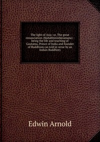 The light of Asia: or, The great renunciation (Mahabhinishkramana) : being the life and teaching of Gautama, Prince of India and founder of Buddhism (as told in verse by an Indian Buddhist)