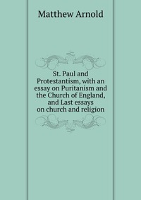 St. Paul and Protestantism, with an essay on Puritanism and the Church of England, and Last essays on church and religion