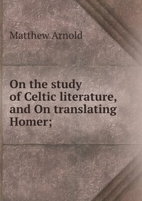 On the study of Celtic literature, and On translating Homer;