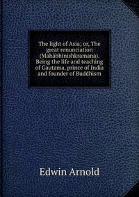 The light of Asia; or, The great renunciation (Mahabhinishkramana). Being the life and teaching of Gautama, prince of India and founder of Buddhism