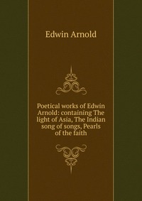 Poetical works of Edwin Arnold: containing The light of Asia, The Indian song of songs, Pearls of the faith