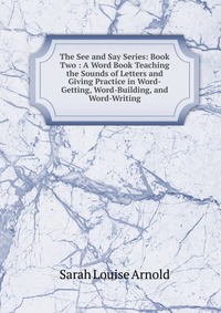 The See and Say Series: Book Two : A Word Book Teaching the Sounds of Letters and Giving Practice in Word-Getting, Word-Building, and Word-Writing