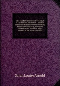 The Mastery of Words: Book Four of the See and Say Series : A Series of Lessons Based Upon the Ordinary Essential Vocabulary, to Secure for the Pupil . Power to Help Himself in the Study of W