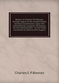 Report of Charles S.P. Bowles, Foreign Agent of the United States Sanitary Commission, Upon the International Congress of Geneva, for the Amelioration . in the Field, Convened at Geneva, 8Th 