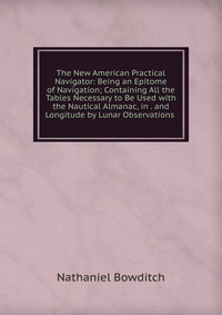 The New American Practical Navigator: Being an Epitome of Navigation; Containing All the Tables Necessary to Be Used with the Nautical Almanac, in . and Longitude by Lunar Observations