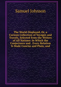 The World Displayed, Or, a Curious Collection of Voyages and Travels, Selected from the Writers of All Nations: In Which the Conjectures and . Every Relation Is Made Concise and Plain, and