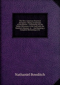 The New American Practical Navigator: Being an Epitome of Navigation : Containing All the Tables Necessary to Be Used with the Nautical Almanac, in . : And Keeping a Complete Reckoning at Se