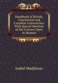 Handbook of British, Continental and Canadian Universities: With Special Mention of the Courses Open to Women