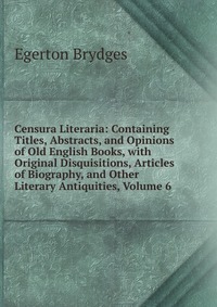 Censura Literaria: Containing Titles, Abstracts, and Opinions of Old English Books, with Original Disquisitions, Articles of Biography, and Other Literary Antiquities, Volume 6